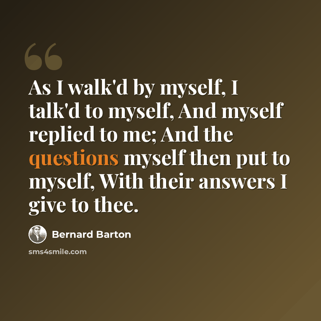 “As I walk'd by myself, I talk'd to myself, And myself replied to me; And the questions myself then put to myself, With their answers I give to thee.” quote by Bernard Barton