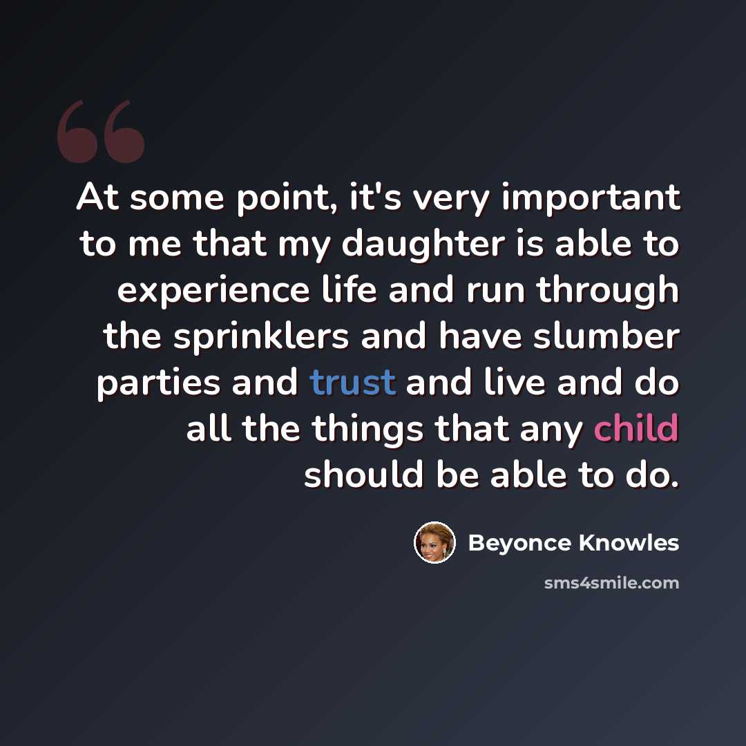 “At some point, it's very important to me that my daughter is able to experience life and run through the sprinklers and have slumber parties and trust and live and do all the things that any child should be able to do.” quote by Beyonce Knowles