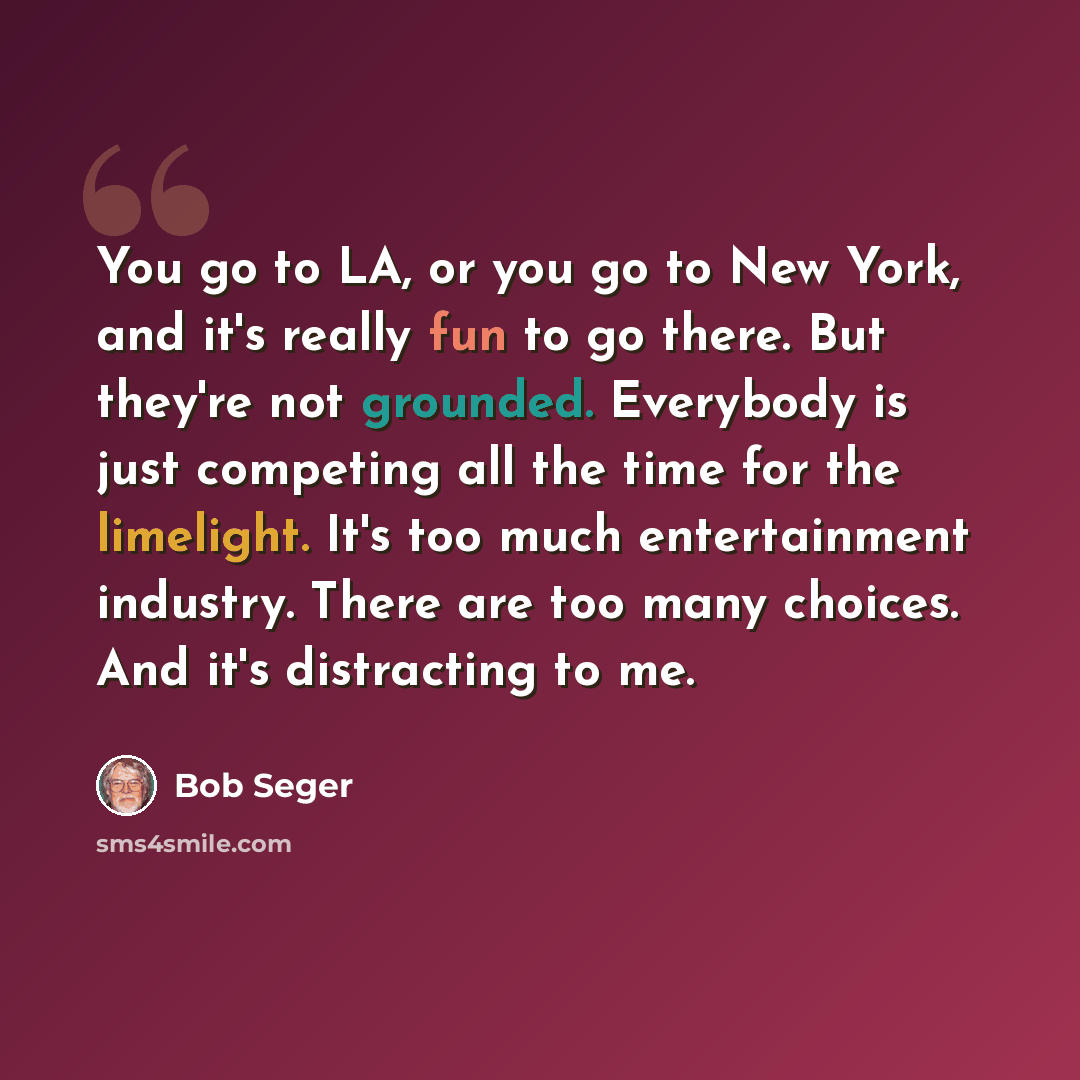“You go to LA, or you go to New York, and it's really fun to go there. But they're not grounded. Everybody is just competing all the time for the limelight. It's too much entertainment industry. There are too many choices. And it's distracting to me.” quote by Bob Seger