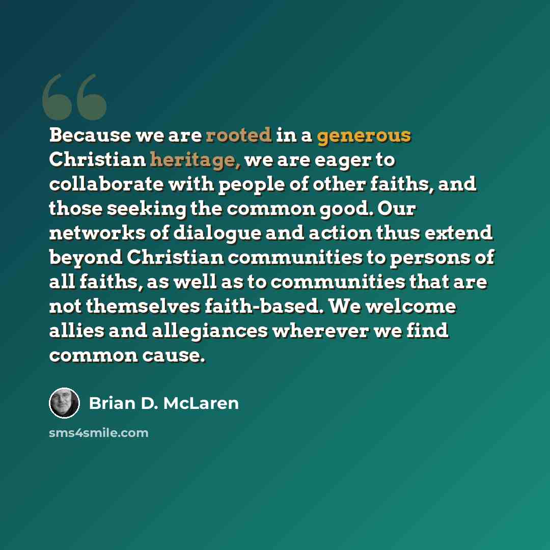 “Because we are rooted in a generous Christian heritage, we are eager to collaborate with people of other faiths, and those seeking the common good. Our networks of dialogue and action thus extend beyond Christian communities to persons of all faiths, as well as to communities that are not…” quote by Brian D. McLaren
