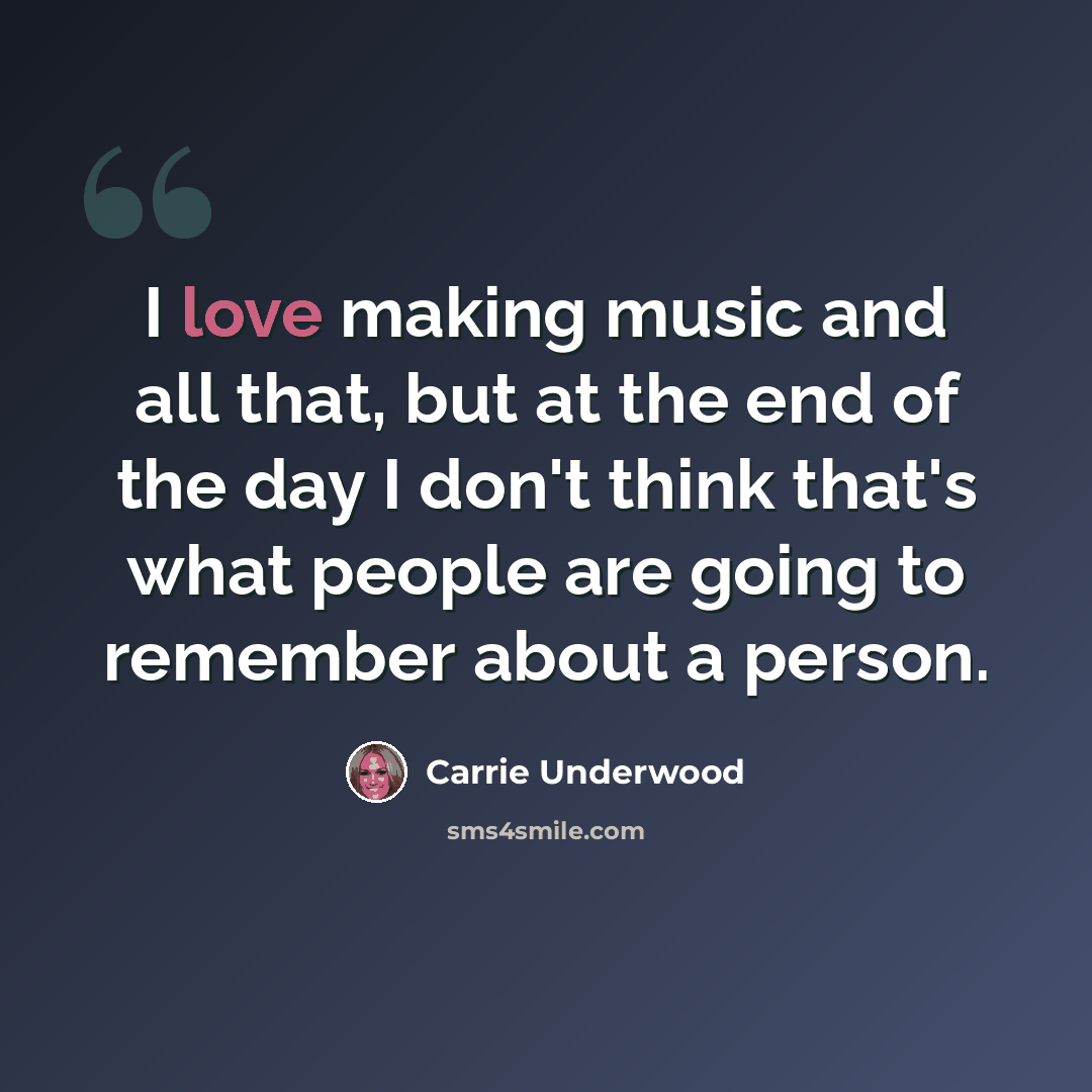 “I love making music and all that, but at the end of the day I don't think that's what people are going to remember about a person.” quote by Carrie Underwood