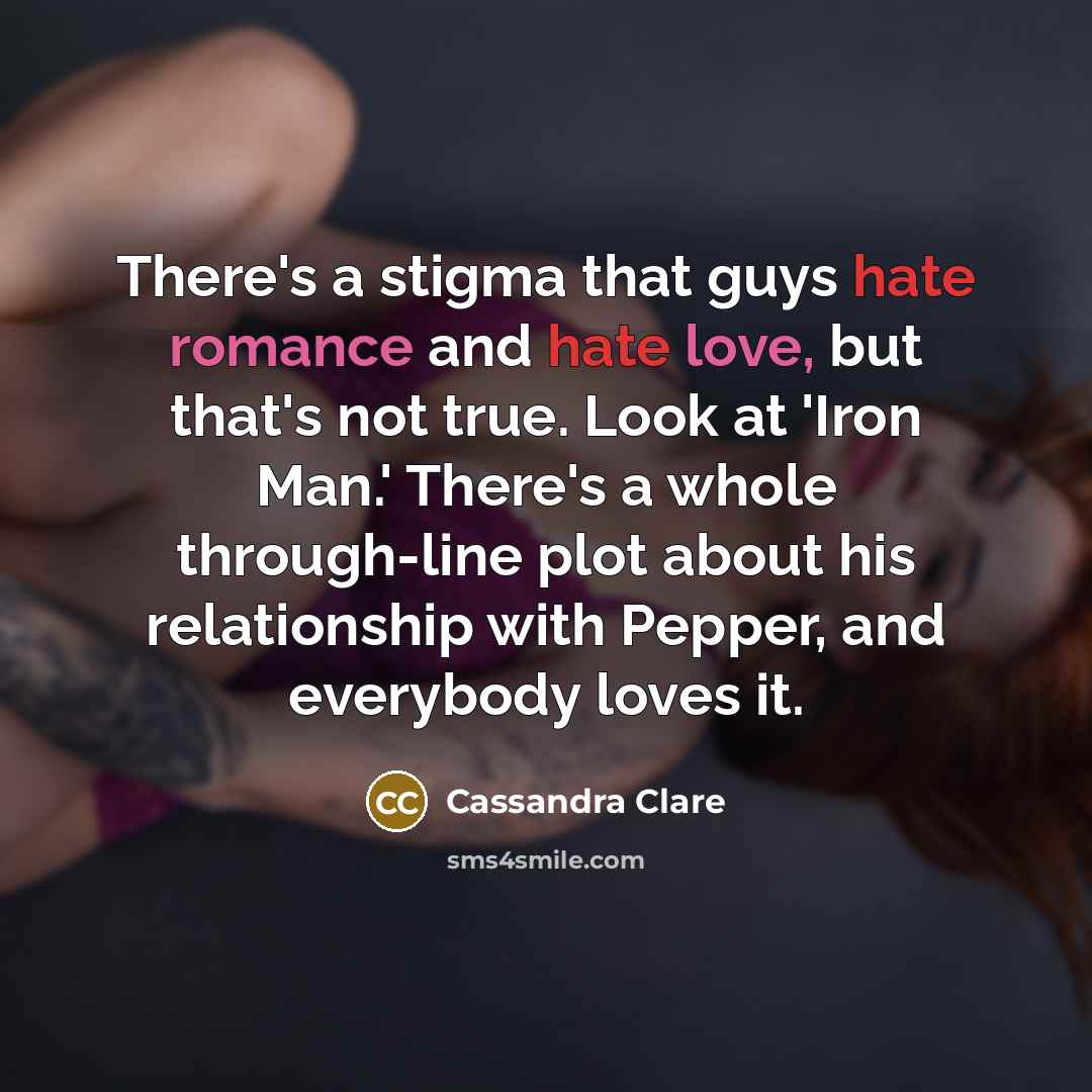 “There's a stigma that guys hate romance and hate love, but that's not true. Look at 'Iron Man.' There's a whole through-line plot about his relationship with Pepper, and everybody loves it.” quote by Cassandra Clare