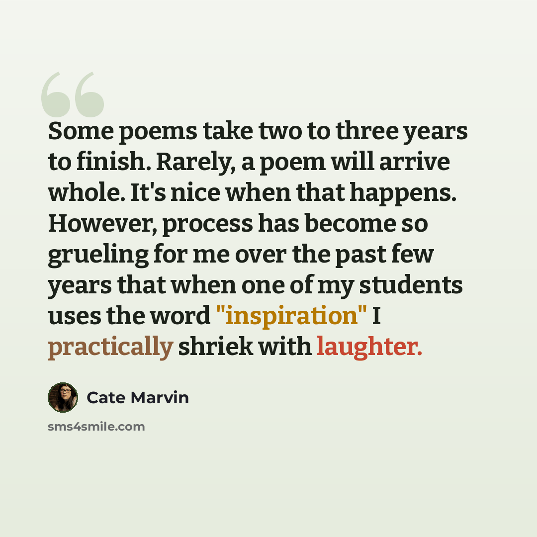 “Some poems take two to three years to finish. Rarely, a poem will arrive whole. It's nice when that happens. However, process has become so grueling for me over the past few years that when one of my students uses the word "inspiration" I practically shriek with laughter.” quote by Cate Marvin