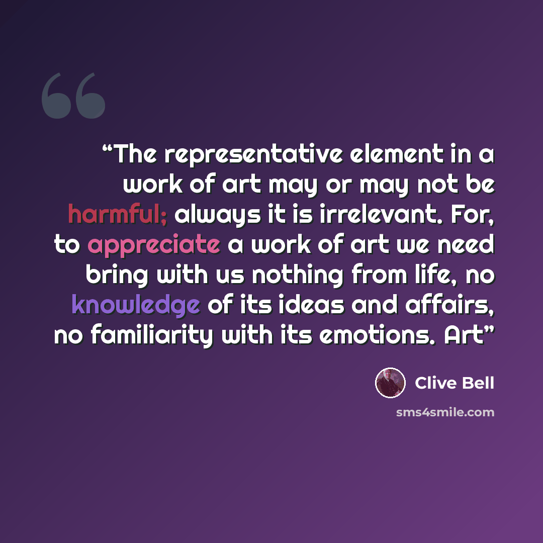 “The representative element in a work of art may or may not be harmful; always it is irrelevant. For, to appreciate a work of art we need bring with us nothing from life, no knowledge of its ideas and affairs, no familiarity with its emotions. Art” quote by Clive Bell