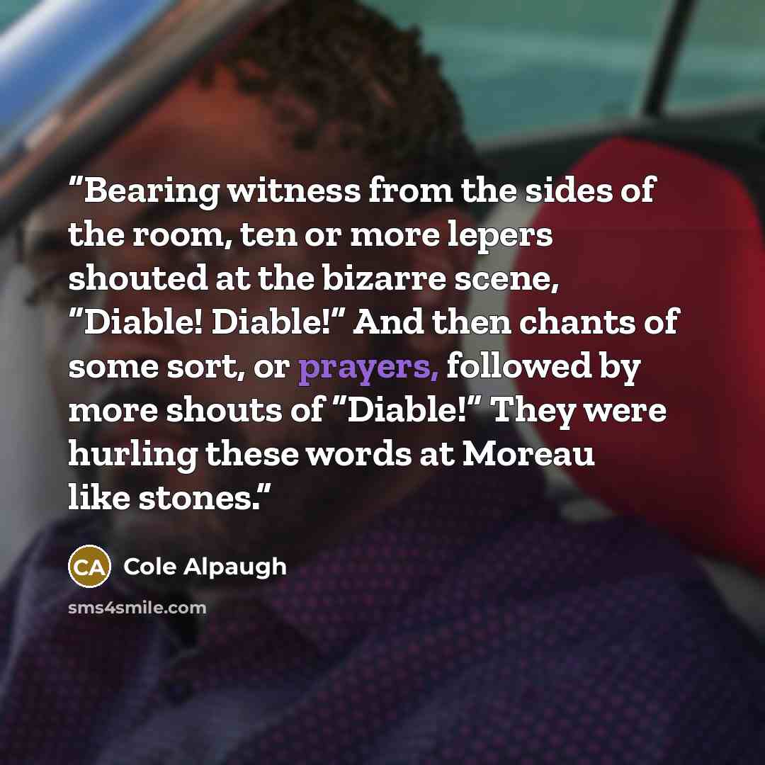 “Bearing witness from the sides of the room, ten or more lepers shouted at the bizarre scene, “Diable! Diable!” And then chants of some sort, or prayers, followed by more shouts of “Diable!” They were hurling these words at Moreau like stones.” quote by Cole Alpaugh