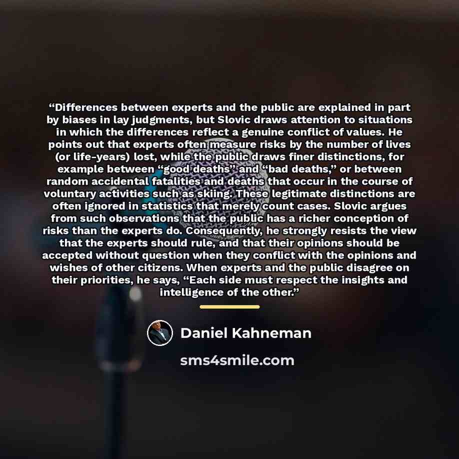 “Differences between experts and the public are explained in part by biases in lay judgments, but Slovic draws attention to situations in which the differences reflect a genuine conflict of values. He points out that experts often measure risks by the number of lives (or life-years) lost, while the…” quote by Daniel Kahneman