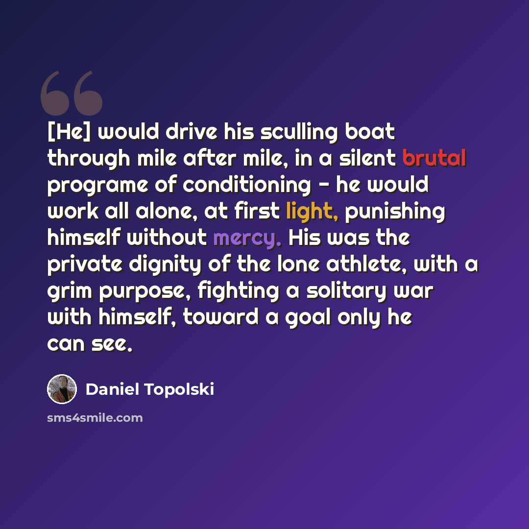 “[He] would drive his sculling boat through mile after mile, in a silent brutal programe of conditioning - he would work all alone, at first light, punishing himself without mercy. His was the private dignity of the lone athlete, with a grim purpose, fighting a solitary war with himself, toward a…” quote by Daniel Topolski