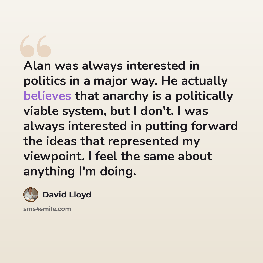 “Alan was always interested in politics in a major way. He actually believes that anarchy is a politically viable system, but I don't. I was always interested in putting forward the ideas that represented my viewpoint. I feel the same about anything I'm doing.” quote by David Lloyd