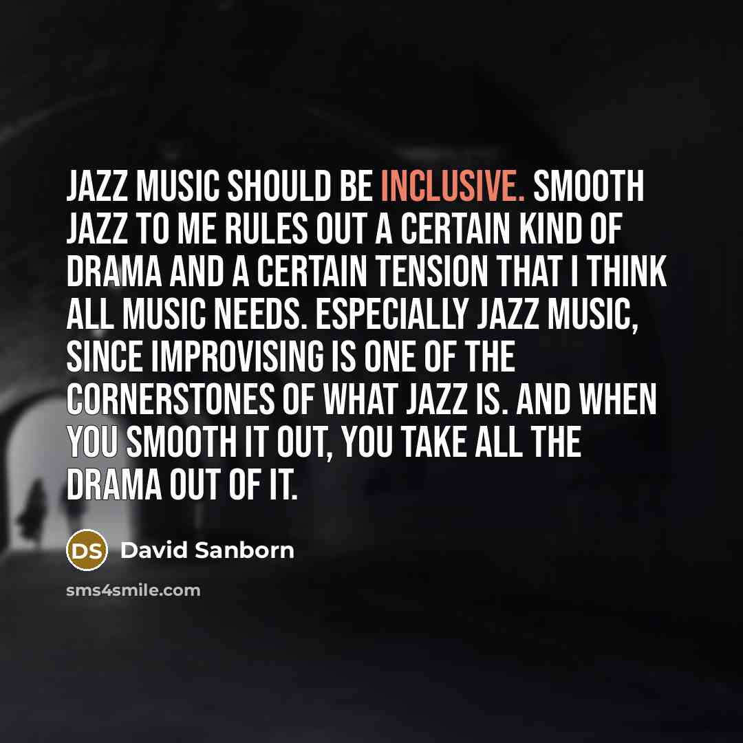 “Jazz music should be inclusive. Smooth jazz to me rules out a certain kind of drama and a certain tension that I think all music needs. Especially jazz music, since improvising is one of the cornerstones of what jazz is. And when you smooth it out, you take all the drama out of it.” quote by David Sanborn