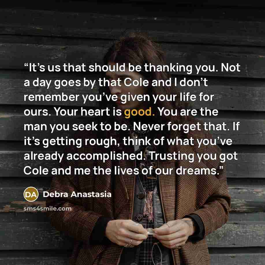 “It’s us that should be thanking you. Not a day goes by that Cole and I don’t remember you’ve given your life for ours. Your heart is good. You are the man you seek to be. Never forget that. If it’s getting rough, think of what you’ve already accomplished. Trusting you got Cole and me the lives of…” quote by Debra Anastasia