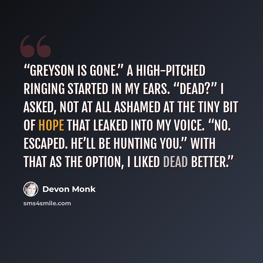 “Greyson is gone.” A high-pitched ringing started in my ears. “Dead?” I asked, not at all ashamed at the tiny bit of hope that leaked into my voice. “No. Escaped. He’ll be hunting you.” With that as the option, I liked dead better.” quote by Devon Monk