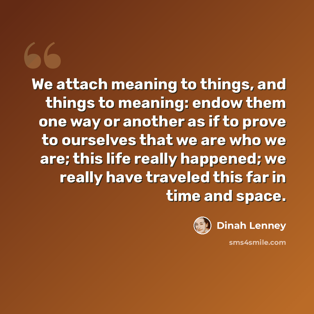 “We attach meaning to things, and things to meaning: endow them one way or another as if to prove to ourselves that we are who we are; this life really happened; we really have traveled this far in time and space.” quote by Dinah Lenney