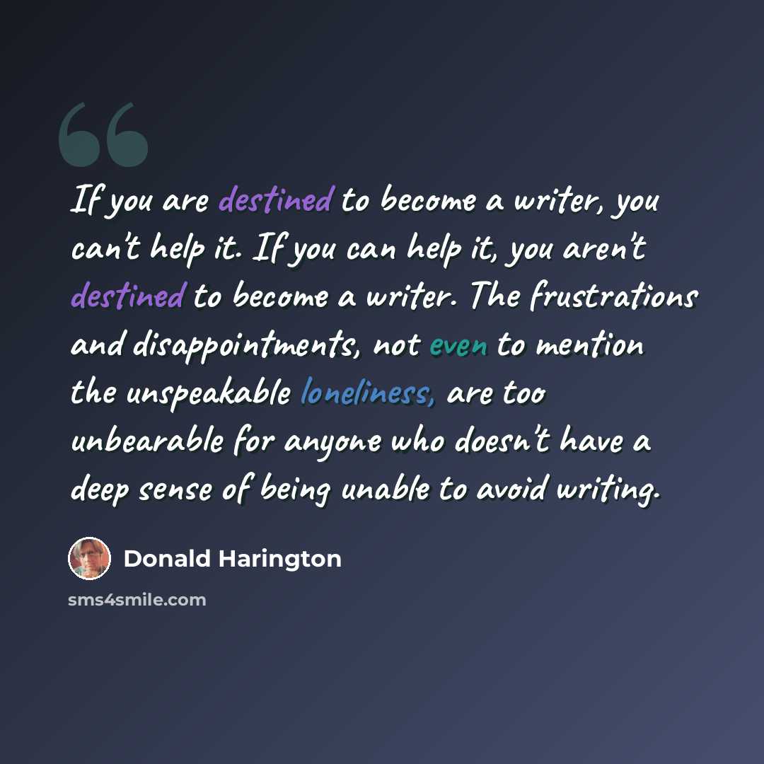 “If you are destined to become a writer, you can't help it. If you can help it, you aren't destined to become a writer. The frustrations and disappointments, not even to mention the unspeakable loneliness, are too unbearable for anyone who doesn't have a deep sense of being unable to avoid writing.” quote by Donald Harington