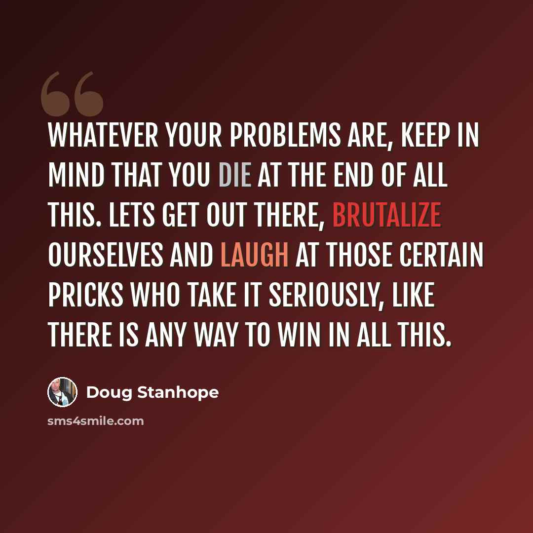 “Whatever your problems are, keep in mind that you die at the end of all this. Lets get out there, brutalize ourselves and laugh at those certain pricks who take it seriously, like there is any way to win in all this.” quote by Doug Stanhope