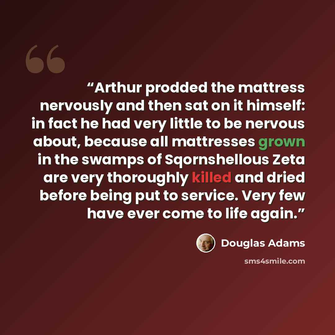 “Arthur prodded the mattress nervously and then sat on it himself: in fact he had very little to be nervous about, because all mattresses grown in the swamps of Sqornshellous Zeta are very thoroughly killed and dried before being put to service. Very few have ever come to life again.” quote by Douglas Adams