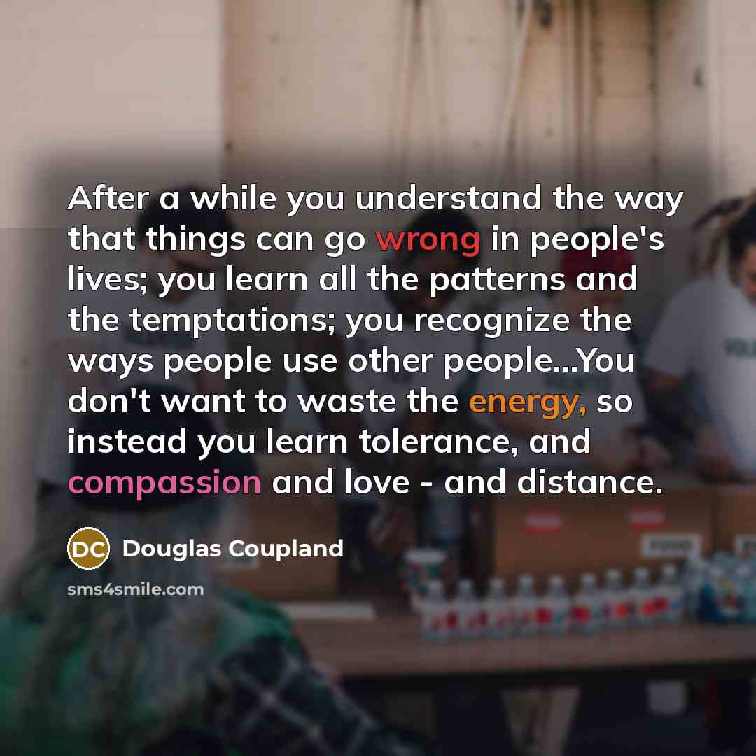 “After a while you understand the way that things can go wrong in people's lives; you learn all the patterns and the temptations; you recognize the ways people use other people...You don't want to waste the energy, so instead you learn tolerance, and compassion and love - and distance.” quote by Douglas Coupland