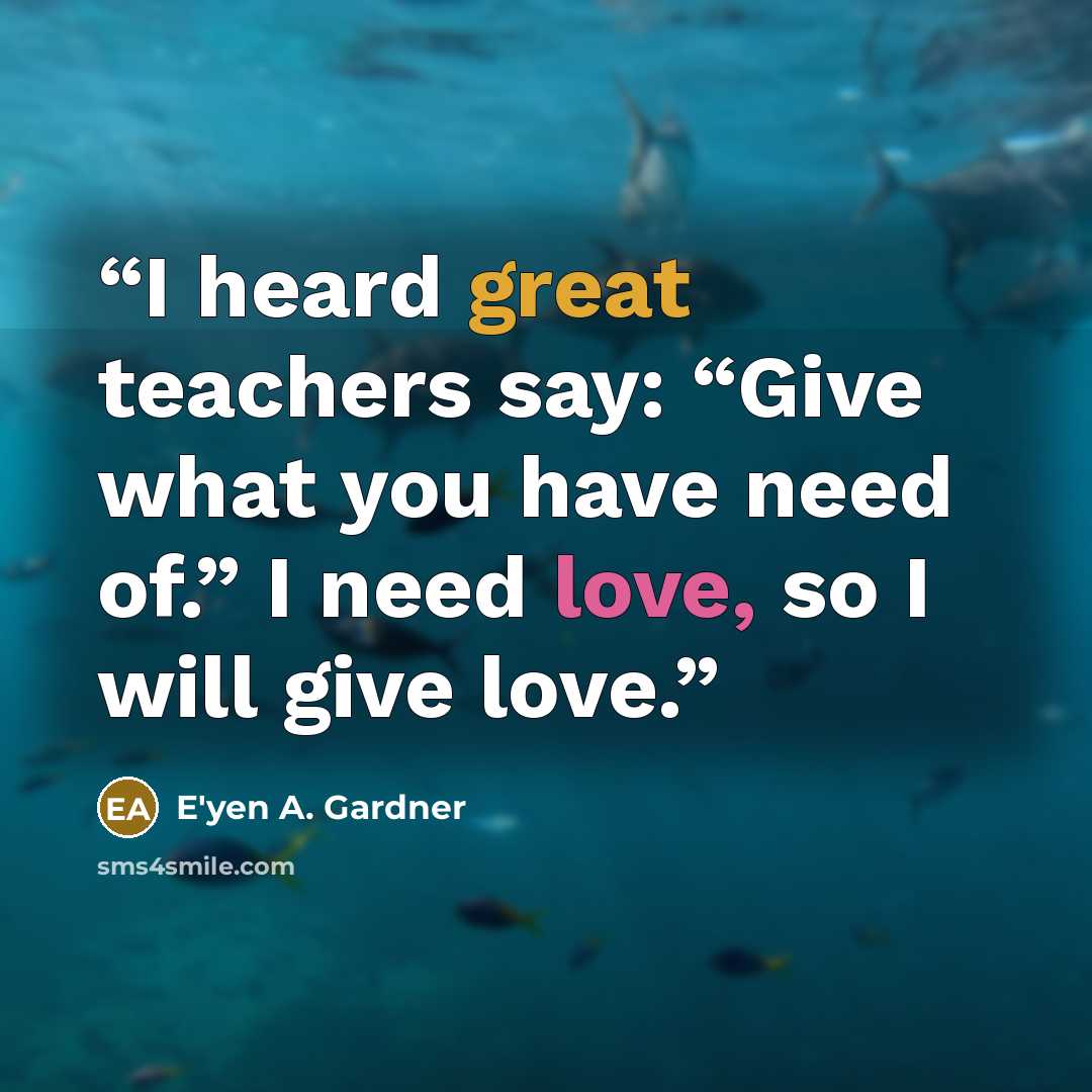 “I heard great teachers say: “Give what you have need of.” I need love, so I will give love.” quote by E'yen A. Gardner
