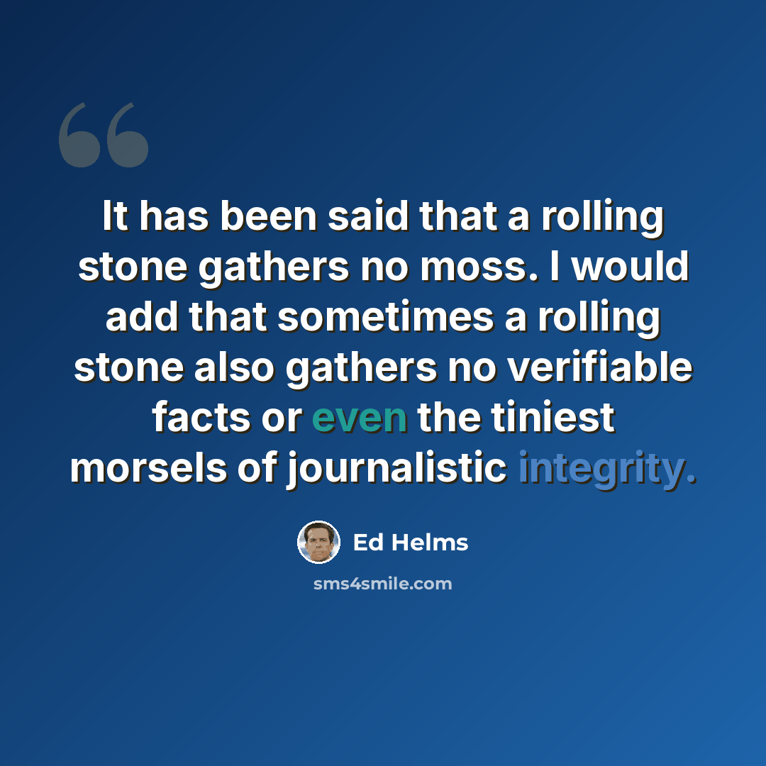 “It has been said that a rolling stone gathers no moss. I would add that sometimes a rolling stone also gathers no verifiable facts or even the tiniest morsels of journalistic integrity.” quote by Ed Helms
