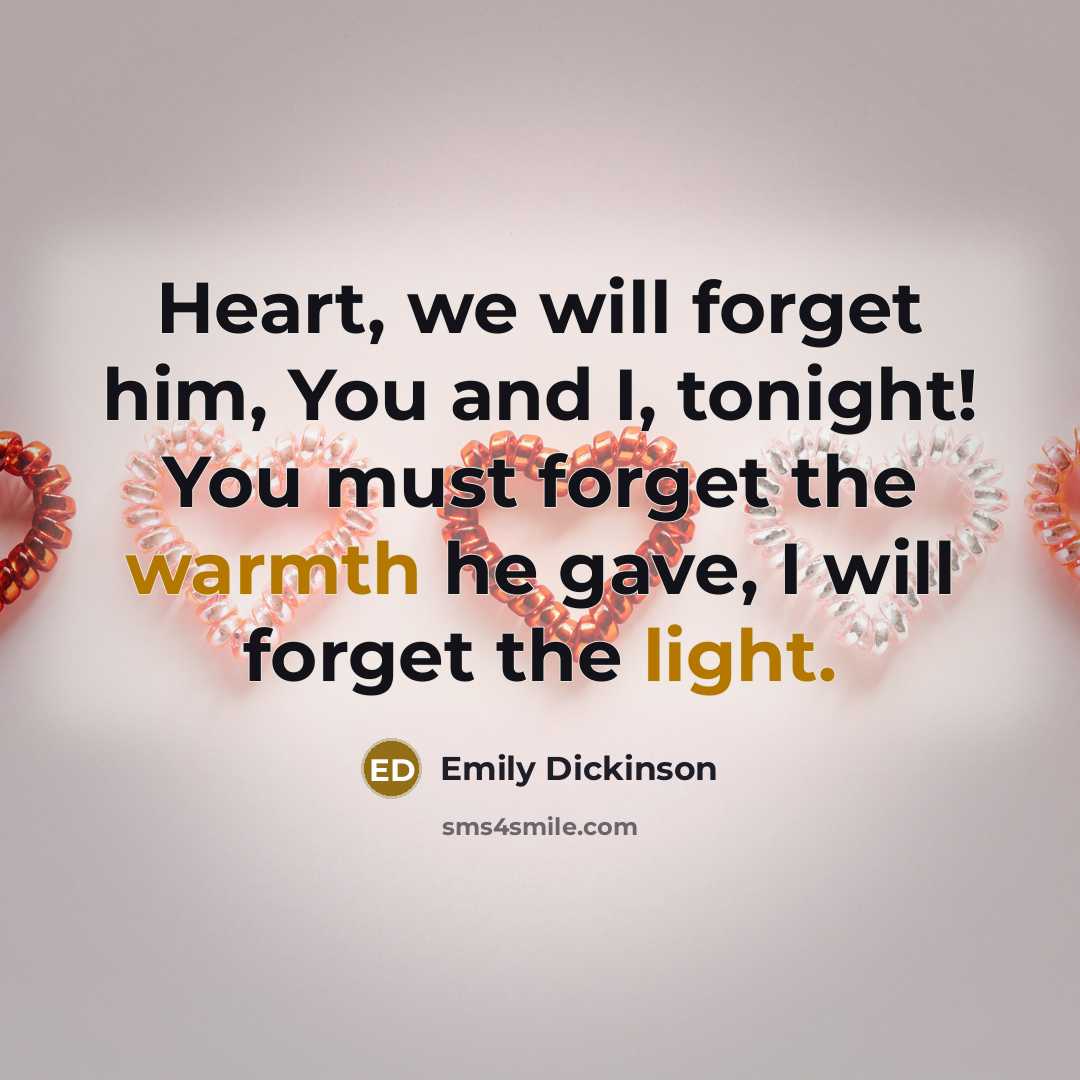 “Heart, we will forget him, You and I, tonight! You must forget the warmth he gave, I will forget the light.” quote by Emily Dickinson