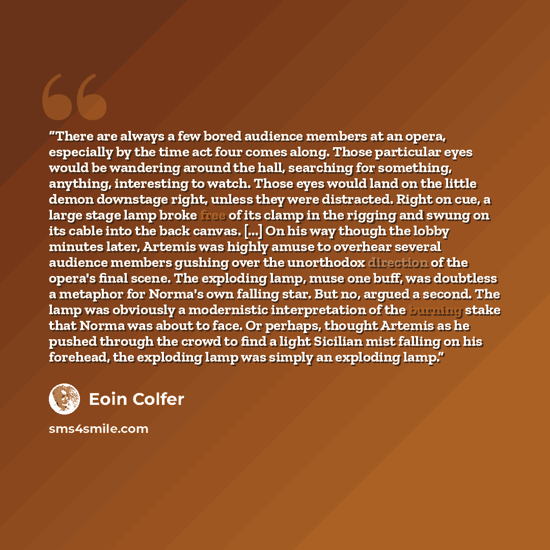 “There are always a few bored audience members at an opera, especially by the time act four comes along. Those particular eyes would be wandering around the hall, searching for something, anything, interesting to watch. Those eyes would land on the little demon downstage right, unless they were…” quote by Eoin Colfer