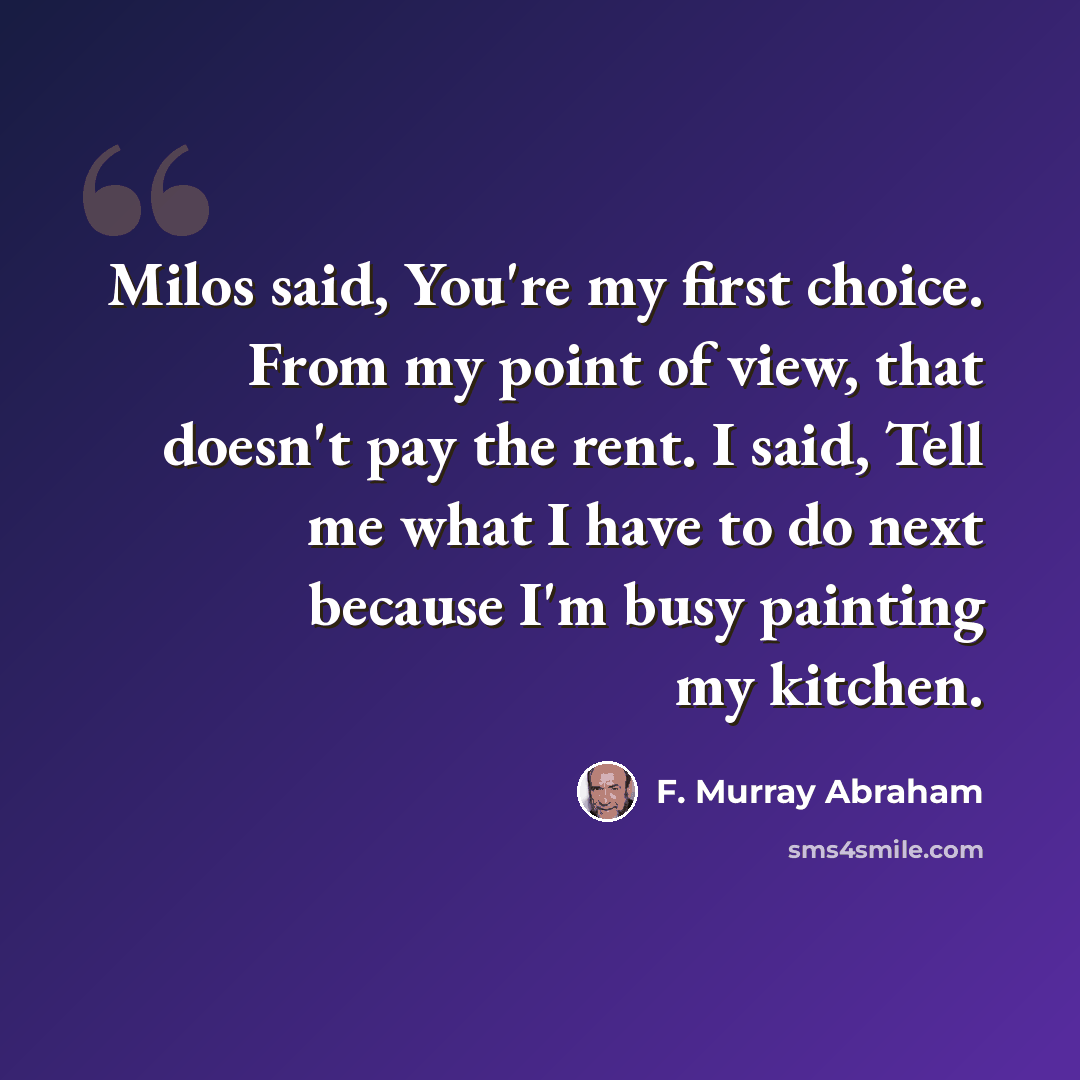 “Milos said, You're my first choice. From my point of view, that doesn't pay the rent. I said, Tell me what I have to do next because I'm busy painting my kitchen.” quote by F. Murray Abraham