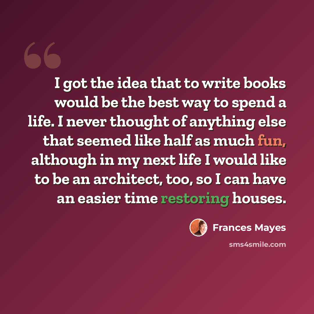 “I got the idea that to write books would be the best way to spend a life. I never thought of anything else that seemed like half as much fun, although in my next life I would like to be an architect, too, so I can have an easier time restoring houses.” quote by Frances Mayes