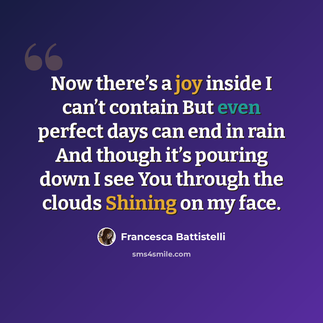 “Now there’s a joy inside I can’t contain But even perfect days can end in rain And though it’s pouring down I see You through the clouds Shining on my face.” quote by Francesca Battistelli