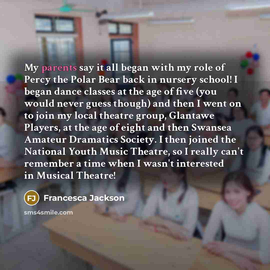 “My parents say it all began with my role of Percy the Polar Bear back in nursery school! I began dance classes at the age of five (you would never guess though) and then I went on to join my local theatre group, Glantawe Players, at the age of eight and then Swansea Amateur Dramatics Society. I…” quote by Francesca Jackson