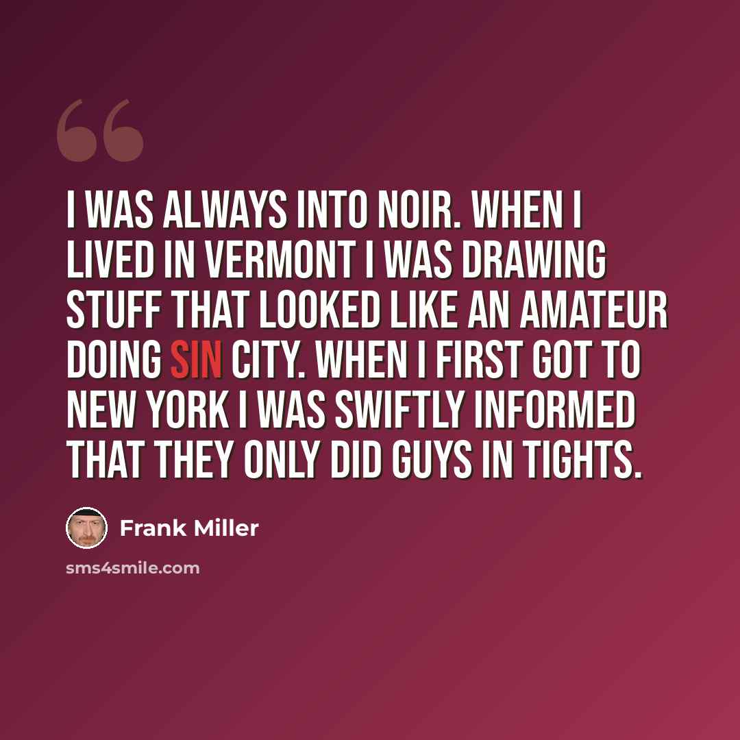 “I was always into noir. When I lived in Vermont I was drawing stuff that looked like an amateur doing Sin City. When I first got to New York I was swiftly informed that they only did guys in tights.” quote by Frank Miller