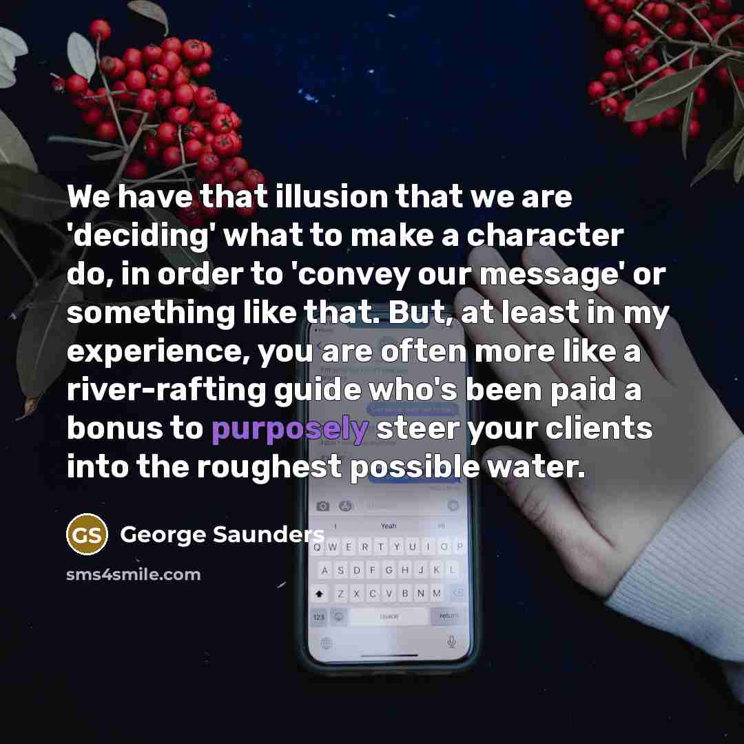 “We have that illusion that we are 'deciding' what to make a character do, in order to 'convey our message' or something like that. But, at least in my experience, you are often more like a river-rafting guide who's been paid a bonus to purposely steer your clients into the roughest possible water.” quote by George Saunders