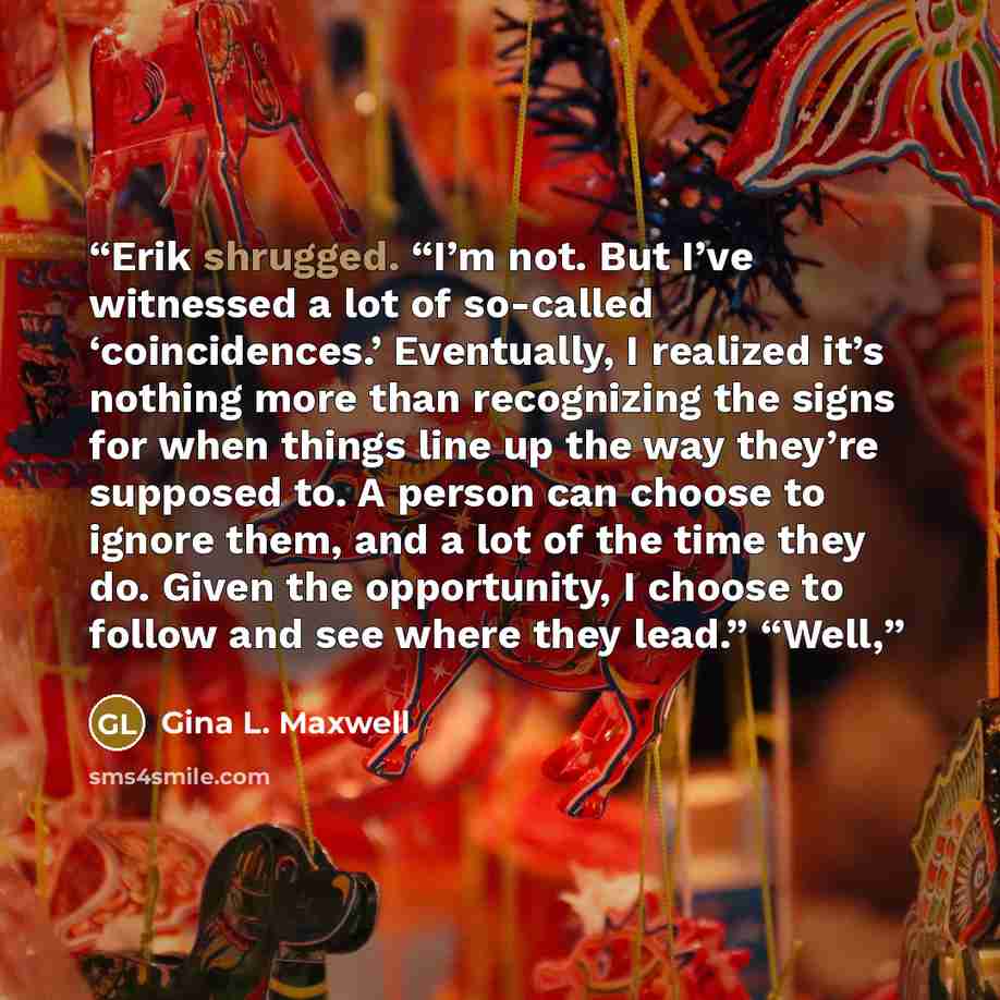 “Erik shrugged. “I’m not. But I’ve witnessed a lot of so-called ‘coincidences.’ Eventually, I realized it’s nothing more than recognizing the signs for when things line up the way they’re supposed to. A person can choose to ignore them, and a lot of the time they do. Given the opportunity, I choose…” quote by Gina L. Maxwell