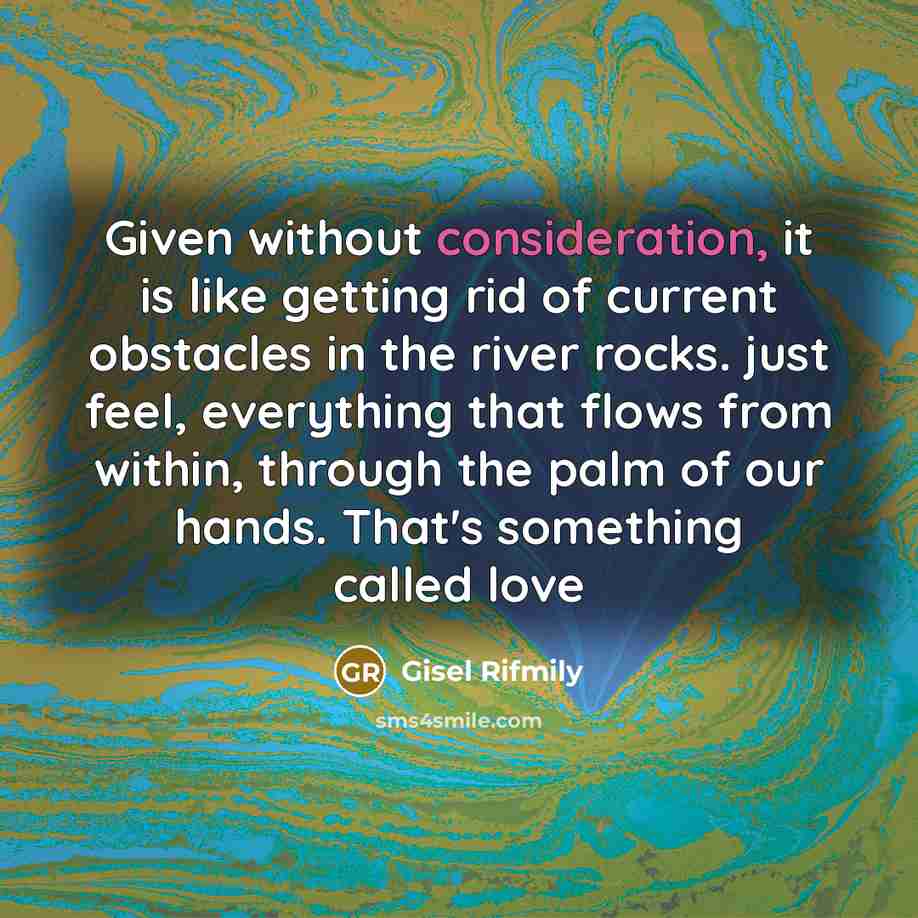“Given without consideration, it is like getting rid of current obstacles in the river rocks. just feel, everything that flows from within, through the palm of our hands. That's something called love” quote by Gisel Rifmily