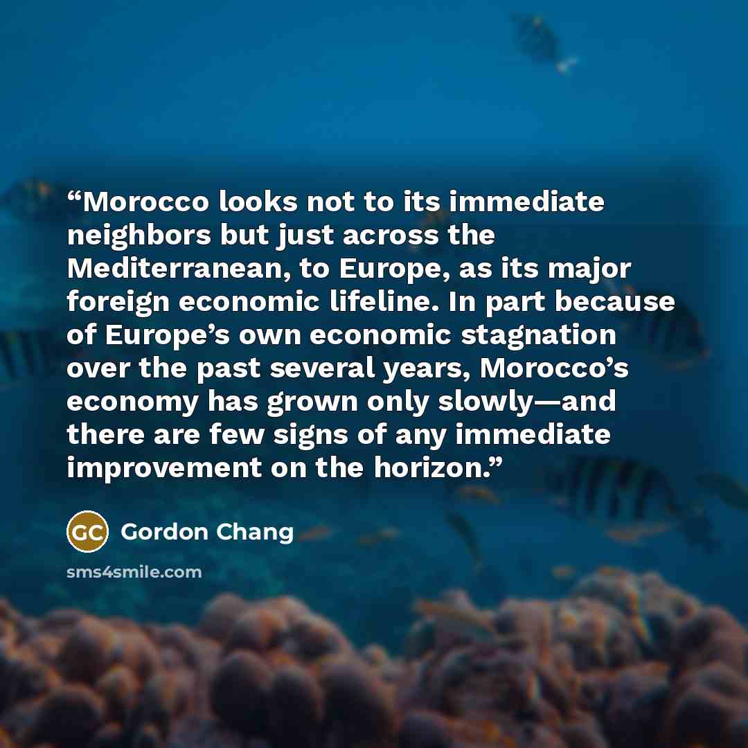 “Morocco looks not to its immediate neighbors but just across the Mediterranean, to Europe, as its major foreign economic lifeline. In part because of Europe’s own economic stagnation over the past several years, Morocco’s economy has grown only slowly—and there are few signs of any immediate…” quote by Gordon Chang