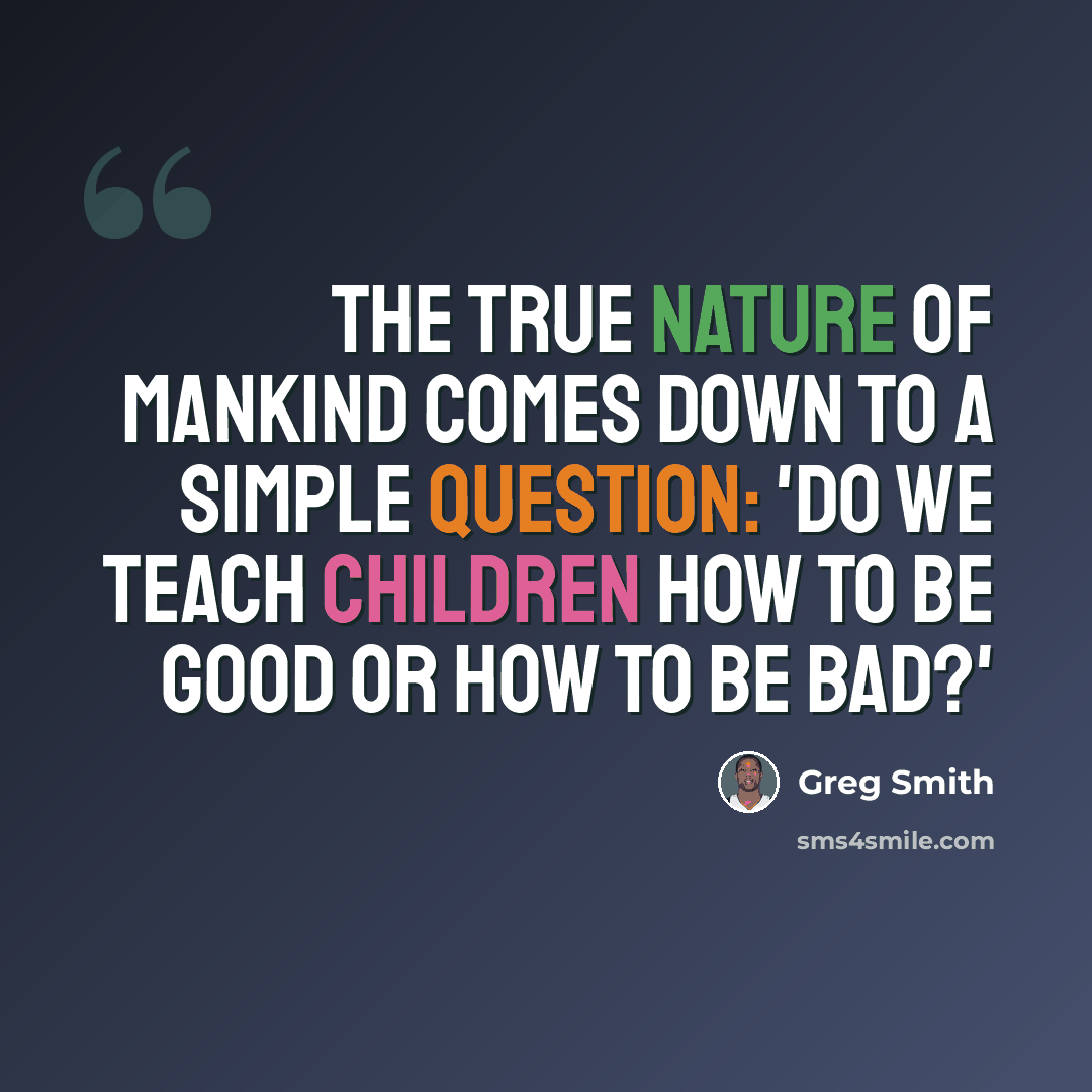 “The true nature of mankind comes down to a simple question: 'Do we teach children how to be good or how to be bad?'” quote by Greg Smith