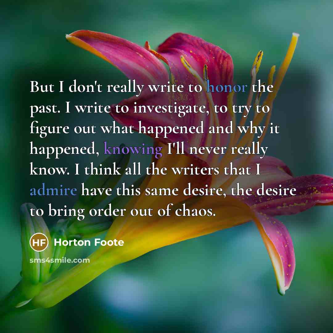 “But I don't really write to honor the past. I write to investigate, to try to figure out what happened and why it happened, knowing I'll never really know. I think all the writers that I admire have this same desire, the desire to bring order out of chaos.” quote by Horton Foote