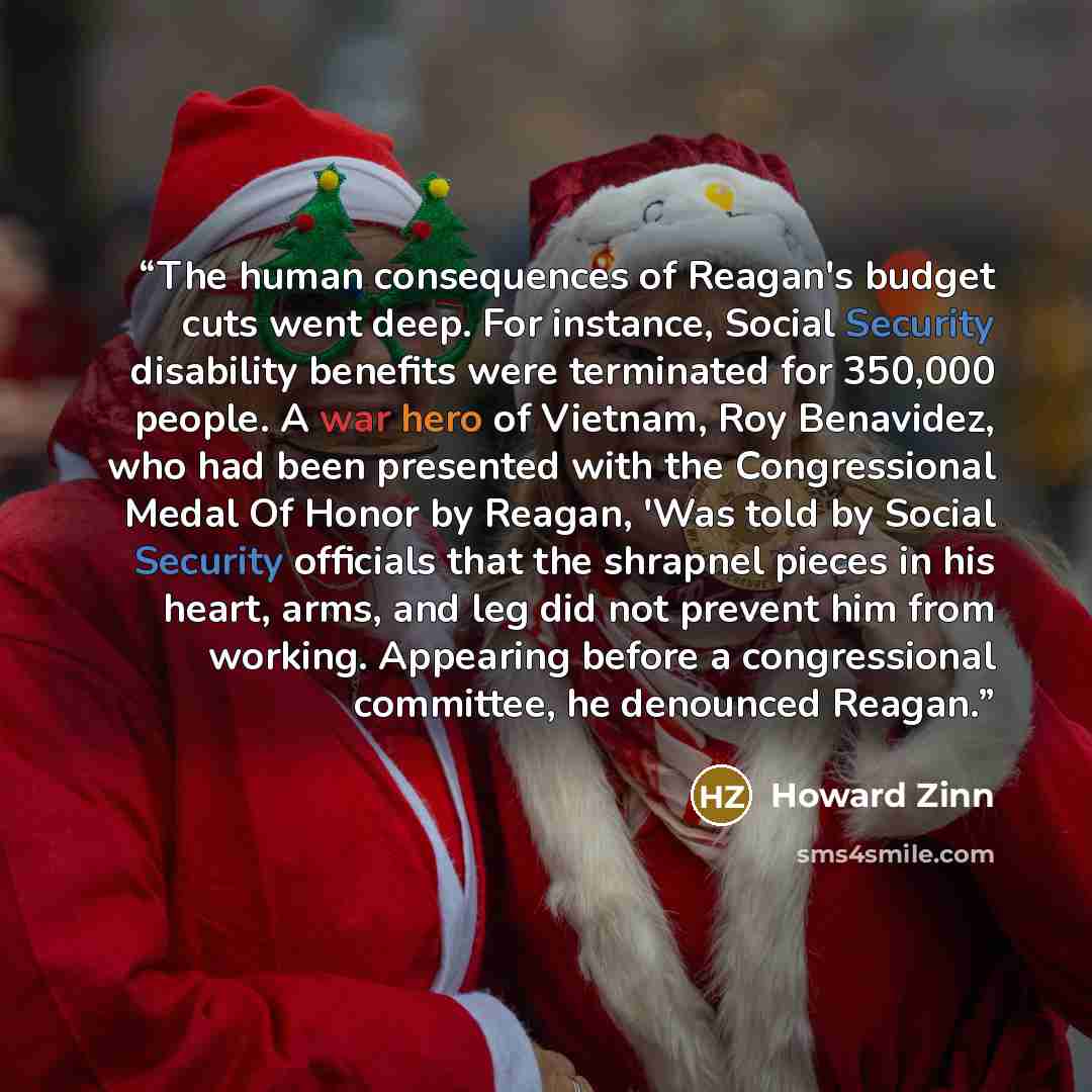 “The human consequences of Reagan's budget cuts went deep. For instance, Social Security disability benefits were terminated for 350,000 people. A war hero of Vietnam, Roy Benavidez, who had been presented with the Congressional Medal Of Honor by Reagan, 'Was told by Social Security officials that…” quote by Howard Zinn