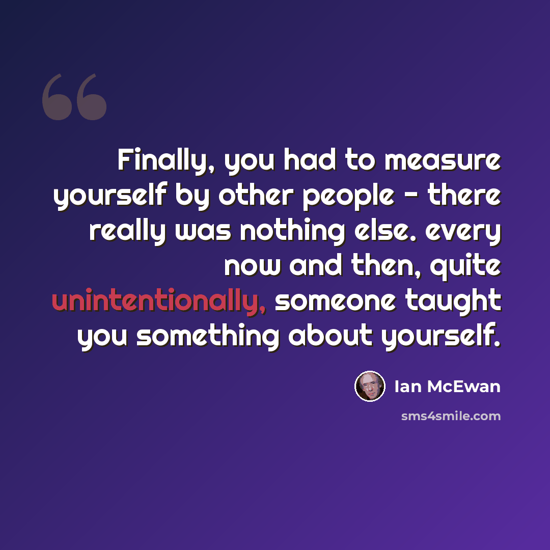 “Finally, you had to measure yourself by other people - there really was nothing else. every now and then, quite unintentionally, someone taught you something about yourself.” quote by Ian Mcewan