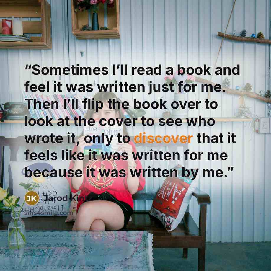 “Sometimes I’ll read a book and feel it was written just for me. Then I’ll flip the book over to look at the cover to see who wrote it, only to discover that it feels like it was written for me because it was written by me.” quote by Jarod Kintz