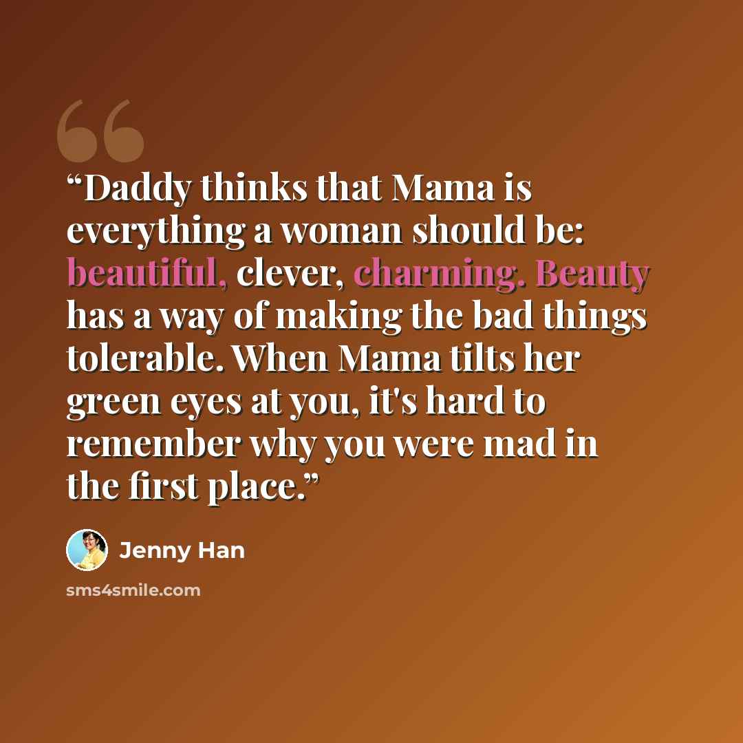 “Daddy thinks that Mama is everything a woman should be: beautiful, clever, charming. Beauty has a way of making the bad things tolerable. When Mama tilts her green eyes at you, it's hard to remember why you were mad in the first place.” quote by Jenny Han