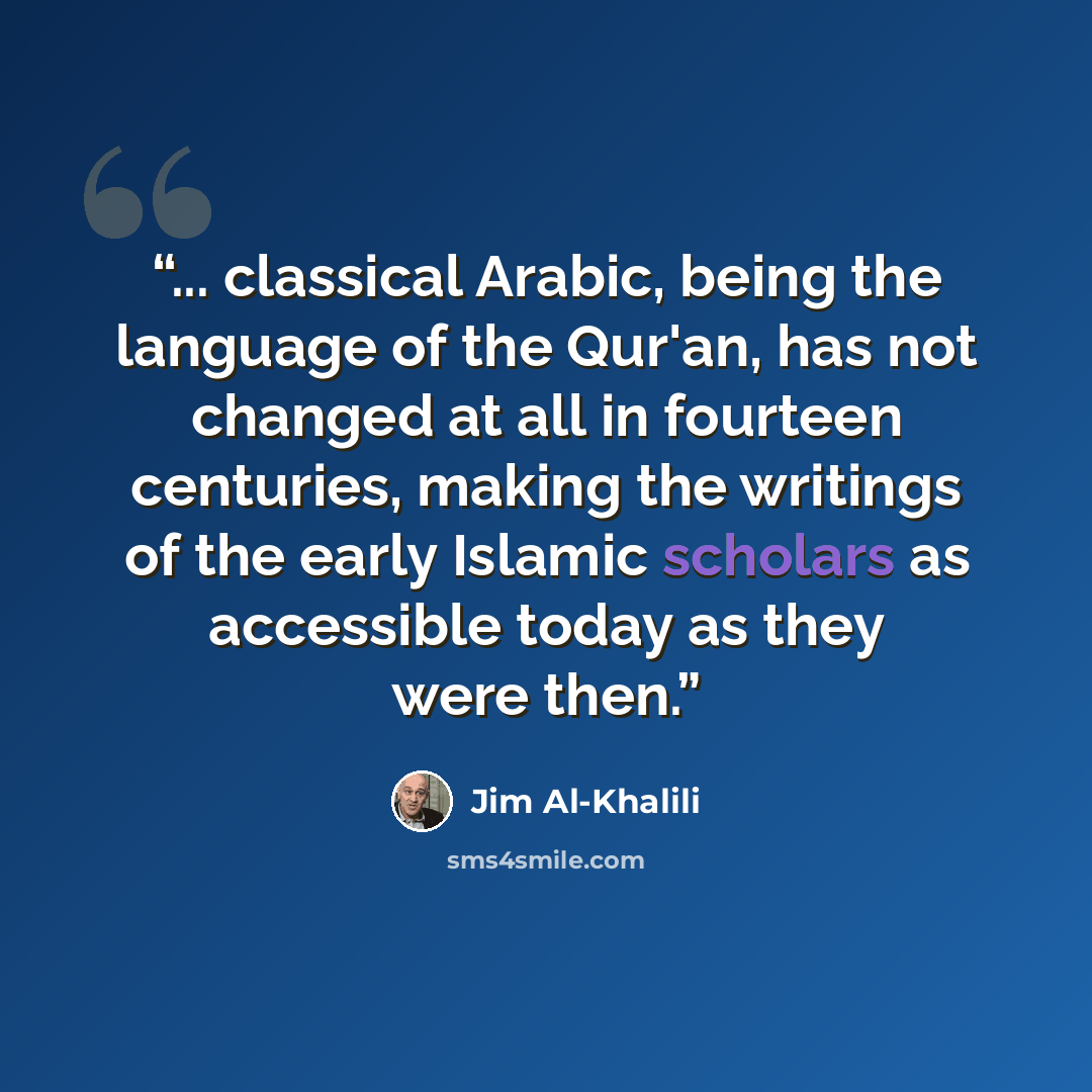 “... classical Arabic, being the language of the Qur'an, has not changed at all in fourteen centuries, making the writings of the early Islamic scholars as accessible today as they were then.” quote by Jim Al-Khalili