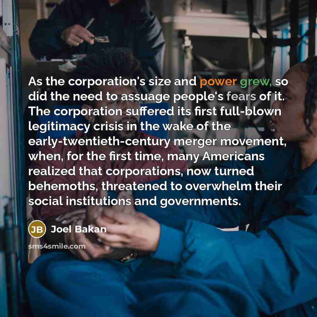“As the corporation's size and power grew, so did the need to assuage people's fears of it. The corporation suffered its first full-blown legitimacy crisis in the wake of the early-twentieth-century merger movement, when, for the first time, many Americans realized that corporations, now turned…” quote by Joel Bakan