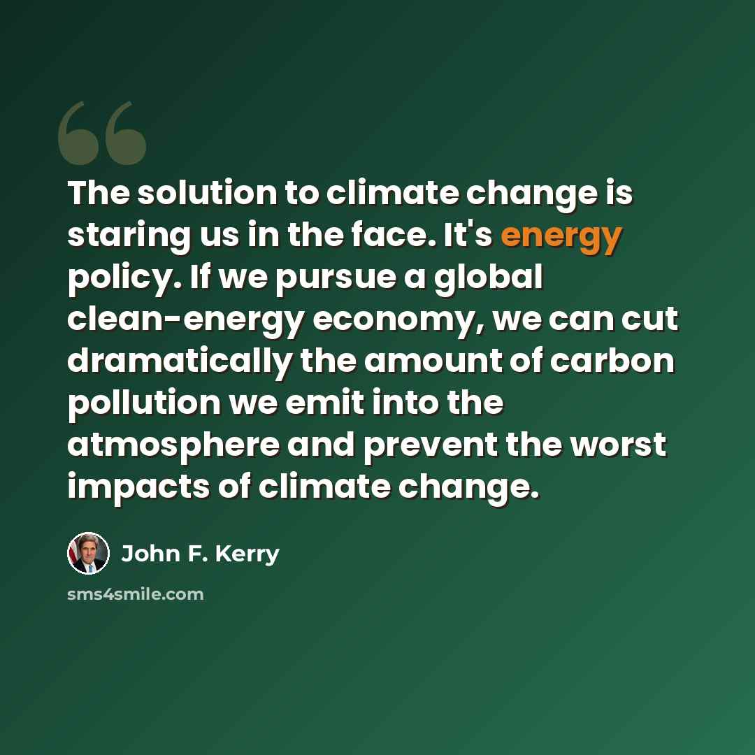 “The solution to climate change is staring us in the face. It's energy policy. If we pursue a global clean-energy economy, we can cut dramatically the amount of carbon pollution we emit into the atmosphere and prevent the worst impacts of climate change.” quote by John F. Kerry