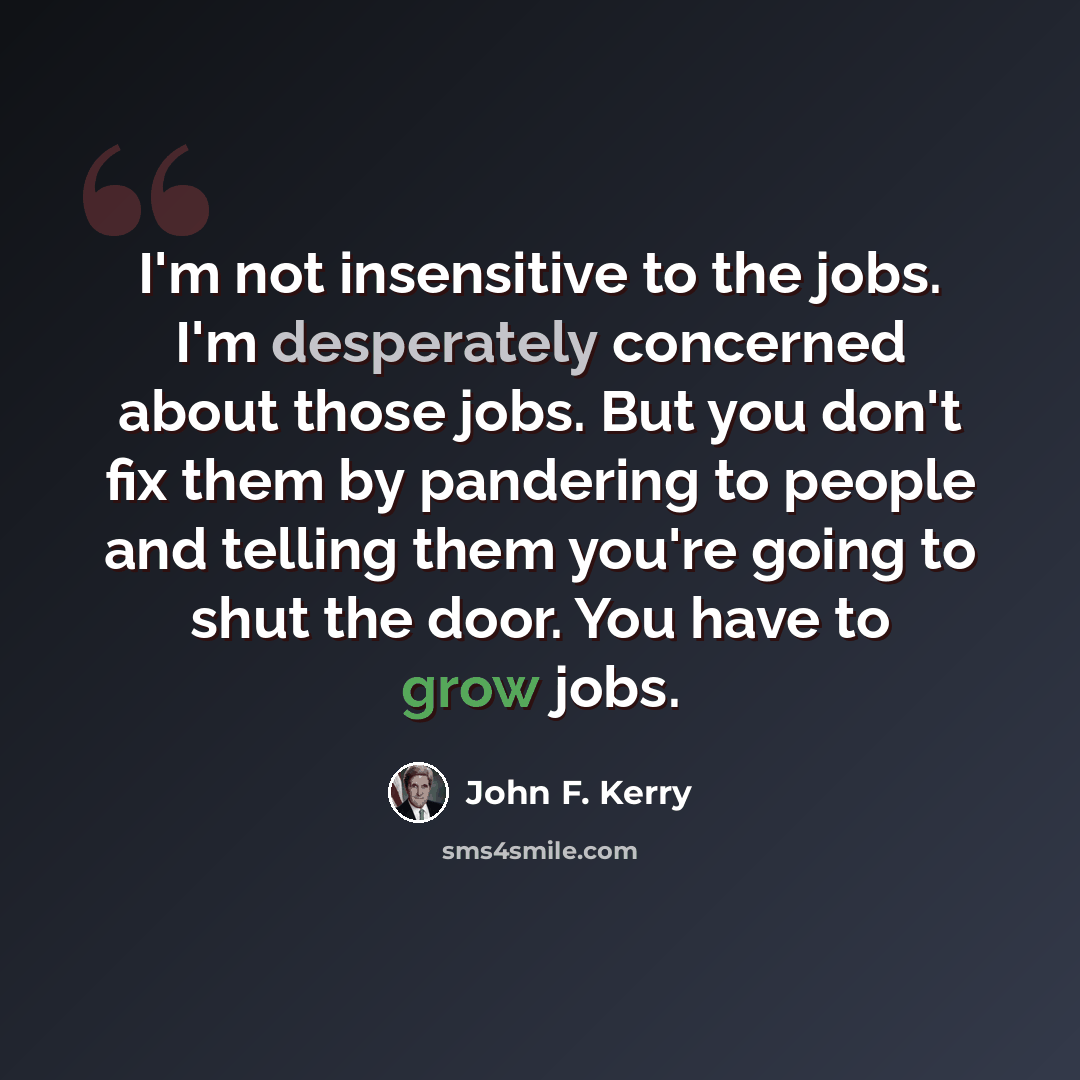 “I'm not insensitive to the jobs. I'm desperately concerned about those jobs. But you don't fix them by pandering to people and telling them you're going to shut the door. You have to grow jobs.” quote by John F. Kerry