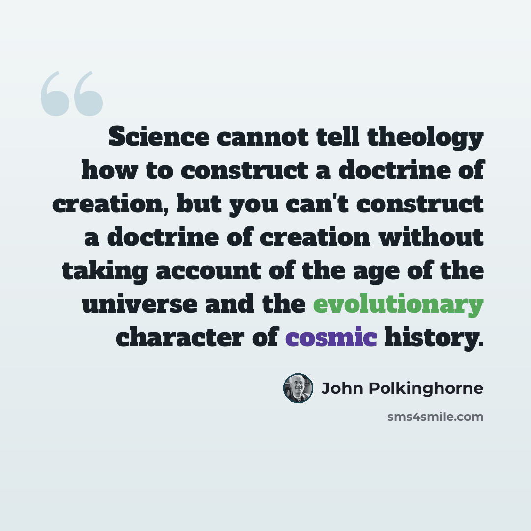 “Science cannot tell theology how to construct a doctrine of creation, but you can't construct a doctrine of creation without taking account of the age of the universe and the evolutionary character of cosmic history.” quote by John Polkinghorne