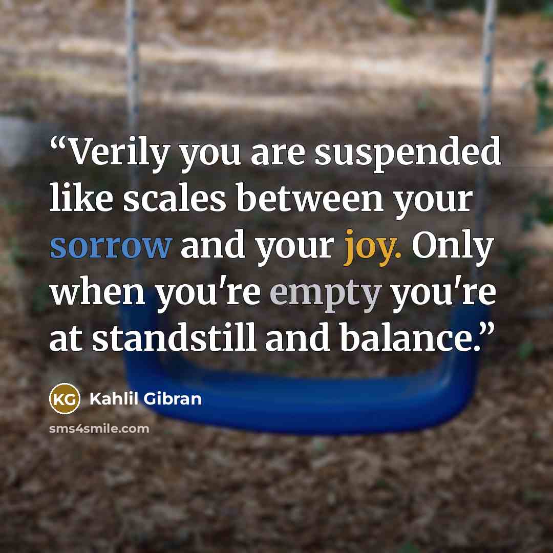 “Verily you are suspended like scales between your sorrow and your joy. Only when you're empty you're at standstill and balance.” quote by Kahlil Gibran