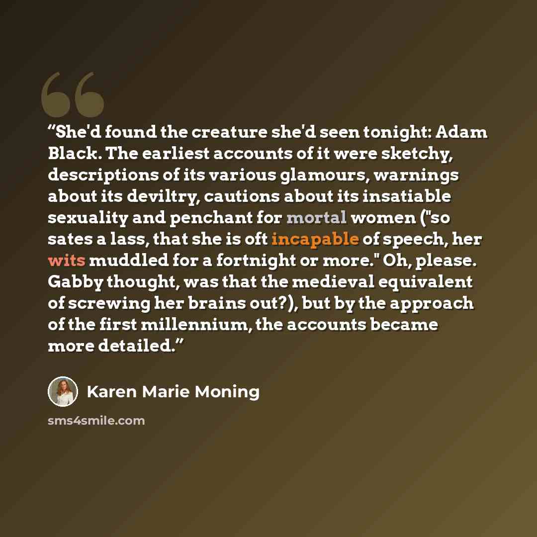 “She'd found the creature she'd seen tonight: Adam Black. The earliest accounts of it were sketchy, descriptions of its various glamours, warnings about its deviltry, cautions about its insatiable sexuality and penchant for mortal women ("so sates a lass, that she is oft incapable of speech, her…” quote by Karen Marie Moning