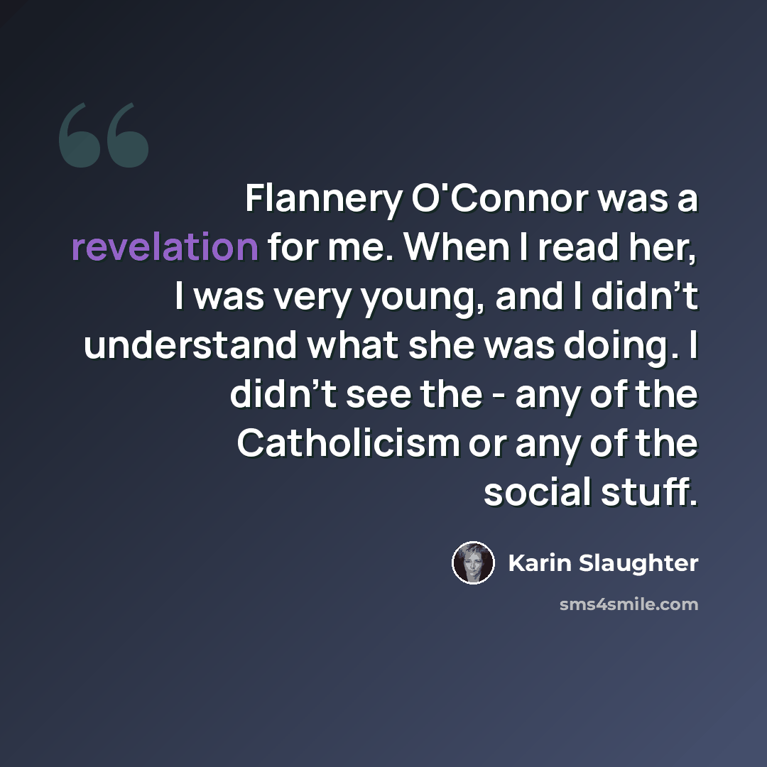 “Flannery O'Connor was a revelation for me. When I read her, I was very young, and I didn't understand what she was doing. I didn't see the - any of the Catholicism or any of the social stuff.” quote by Karin Slaughter