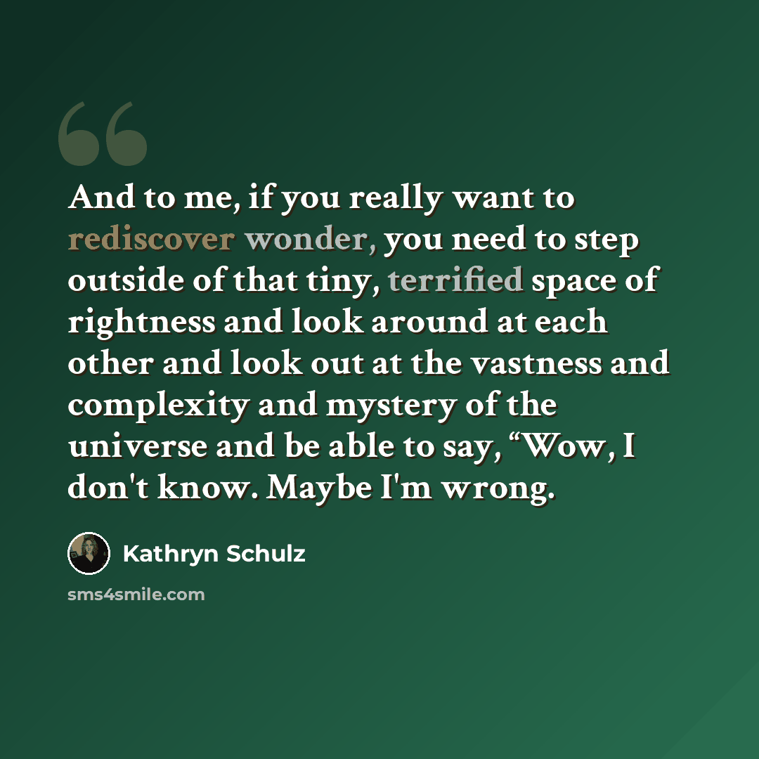 “And to me, if you really want to rediscover wonder, you need to step outside of that tiny, terrified space of rightness and look around at each other and look out at the vastness and complexity and mystery of the universe and be able to say, “Wow, I don't know. Maybe I'm wrong.” quote by Kathryn Schulz