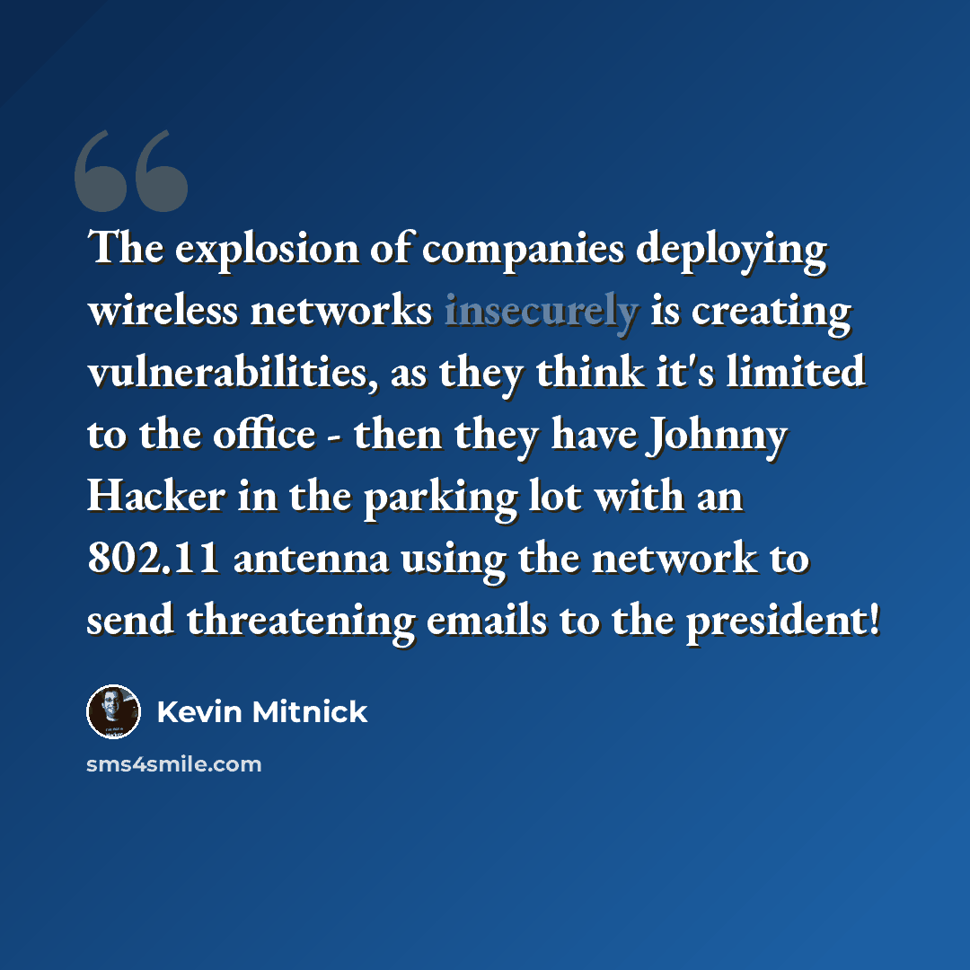 “The explosion of companies deploying wireless networks insecurely is creating vulnerabilities, as they think it's limited to the office - then they have Johnny Hacker in the parking lot with an 802.11 antenna using the network to send threatening emails to the president!” quote by Kevin Mitnick