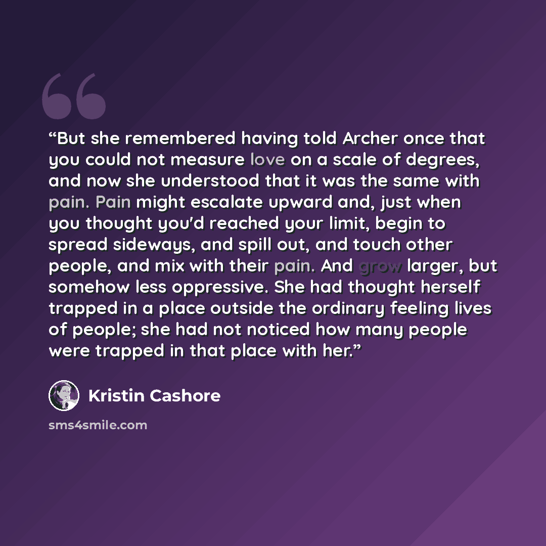 “But she remembered having told Archer once that you could not measure love on a scale of degrees, and now she understood that it was the same with pain. Pain might escalate upward and, just when you thought you'd reached your limit, begin to spread sideways, and spill out, and touch other people…” quote by kristin cashore